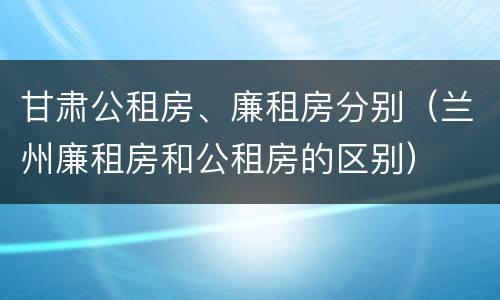 甘肃公租房、廉租房分别（兰州廉租房和公租房的区别）