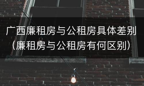 广西廉租房与公租房具体差别（廉租房与公租房有何区别）