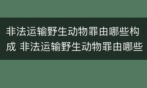 非法运输野生动物罪由哪些构成 非法运输野生动物罪由哪些构成的