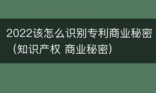 2022该怎么识别专利商业秘密（知识产权 商业秘密）