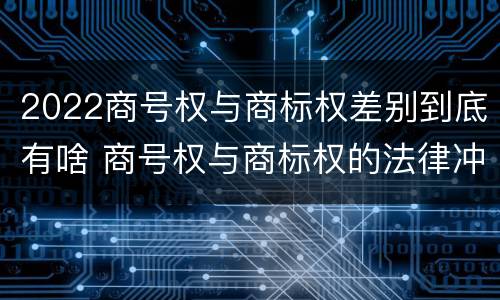 2022商号权与商标权差别到底有啥 商号权与商标权的法律冲突与解决