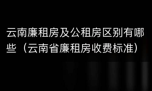 云南廉租房及公租房区别有哪些（云南省廉租房收费标准）