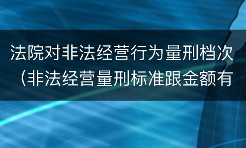 法院对非法经营行为量刑档次（非法经营量刑标准跟金额有关系么）