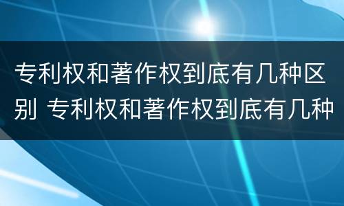专利权和著作权到底有几种区别 专利权和著作权到底有几种区别在哪