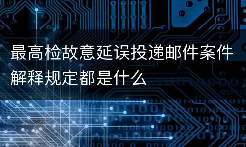 最高检故意延误投递邮件案件解释规定都是什么