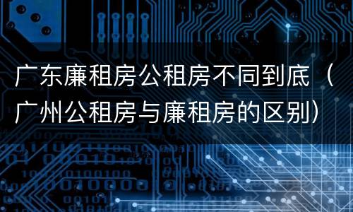 广东廉租房公租房不同到底（广州公租房与廉租房的区别）