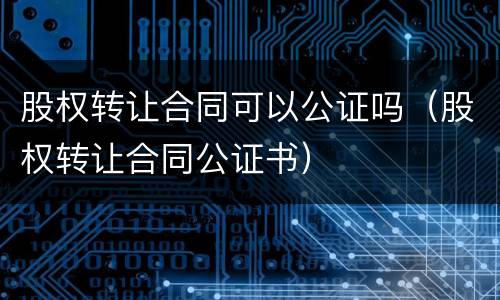 股权转让合同可以公证吗（股权转让合同公证书）