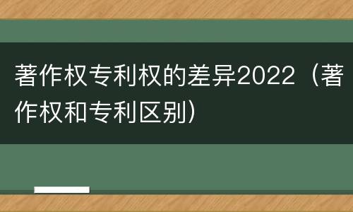 著作权专利权的差异2022（著作权和专利区别）