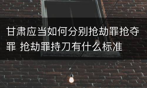 甘肃应当如何分别抢劫罪抢夺罪 抢劫罪持刀有什么标准