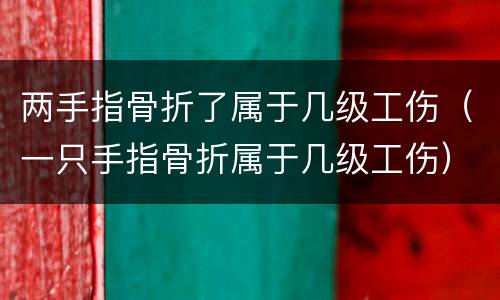 两手指骨折了属于几级工伤（一只手指骨折属于几级工伤）