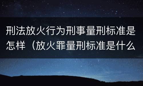 刑法放火行为刑事量刑标准是怎样（放火罪量刑标准是什么）