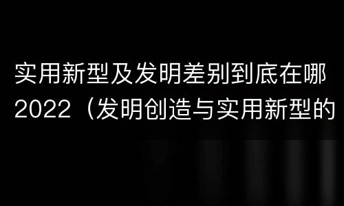 实用新型及发明差别到底在哪2022（发明创造与实用新型的区别）