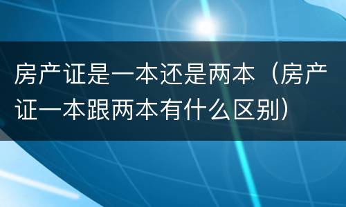 房产证是一本还是两本（房产证一本跟两本有什么区别）