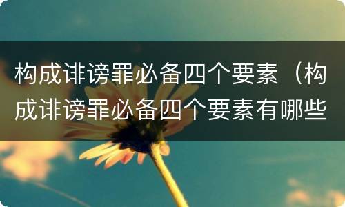构成诽谤罪必备四个要素（构成诽谤罪必备四个要素有哪些）