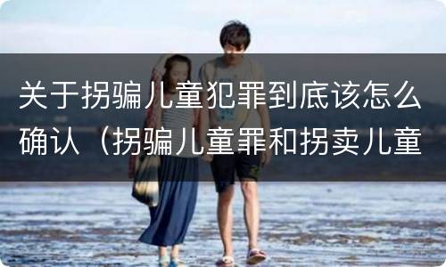 关于拐骗儿童犯罪到底该怎么确认（拐骗儿童罪和拐卖儿童罪）