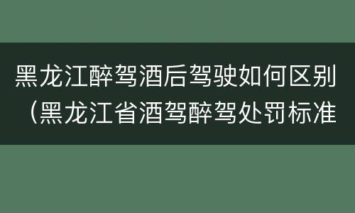 黑龙江醉驾酒后驾驶如何区别（黑龙江省酒驾醉驾处罚标准）