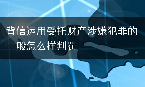 背信运用受托财产涉嫌犯罪的一般怎么样判罚
