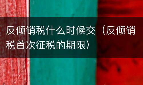 反倾销税什么时候交（反倾销税首次征税的期限）