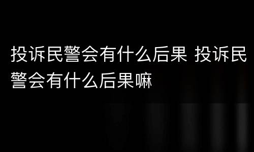 投诉民警会有什么后果 投诉民警会有什么后果嘛