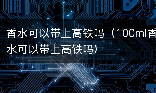 香水可以带上高铁吗（100ml香水可以带上高铁吗）
