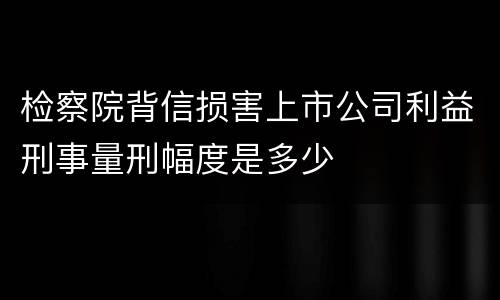 检察院背信损害上市公司利益刑事量刑幅度是多少