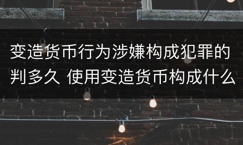 变造货币行为涉嫌构成犯罪的判多久 使用变造货币构成什么罪