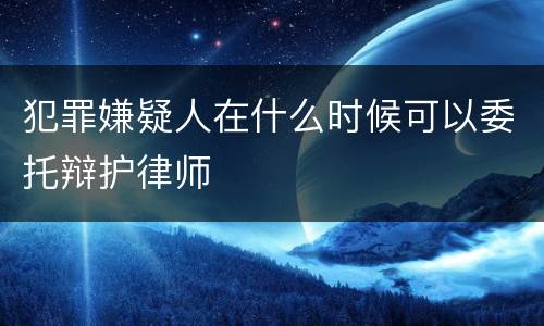 犯罪嫌疑人在什么时候可以委托辩护律师