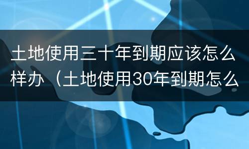 土地使用三十年到期应该怎么样办（土地使用30年到期怎么办）