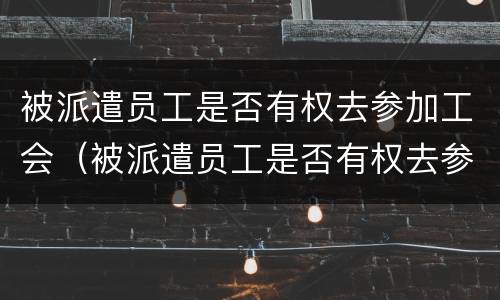 被派遣员工是否有权去参加工会（被派遣员工是否有权去参加工会培训）