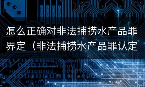 怎么正确对非法捕捞水产品罪界定（非法捕捞水产品罪认定）