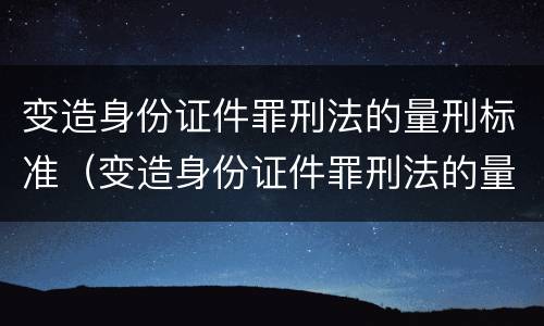 变造身份证件罪刑法的量刑标准（变造身份证件罪刑法的量刑标准是）