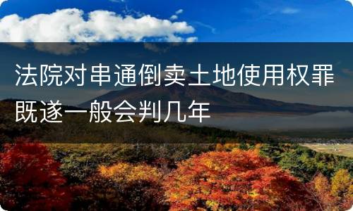 法院对串通倒卖土地使用权罪既遂一般会判几年