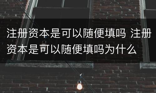 注册资本是可以随便填吗 注册资本是可以随便填吗为什么