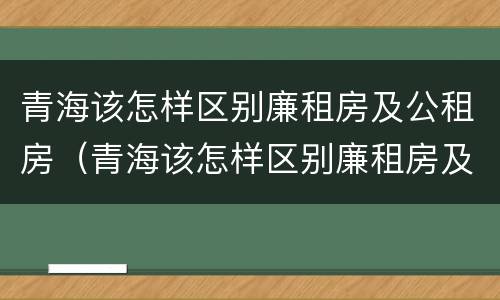 青海该怎样区别廉租房及公租房（青海该怎样区别廉租房及公租房呢）