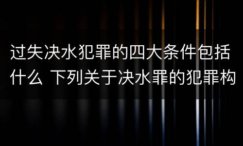 过失决水犯罪的四大条件包括什么 下列关于决水罪的犯罪构成