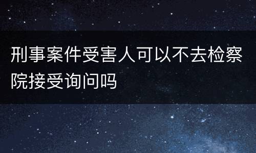 刑事案件受害人可以不去检察院接受询问吗