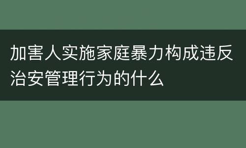 加害人实施家庭暴力构成违反治安管理行为的什么