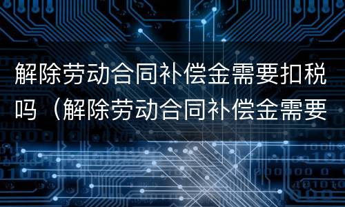 解除劳动合同补偿金需要扣税吗（解除劳动合同补偿金需要扣税吗合法吗）
