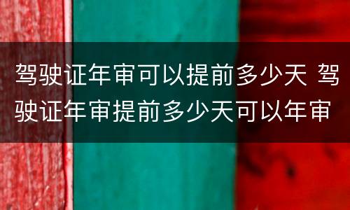 驾驶证年审可以提前多少天 驾驶证年审提前多少天可以年审
