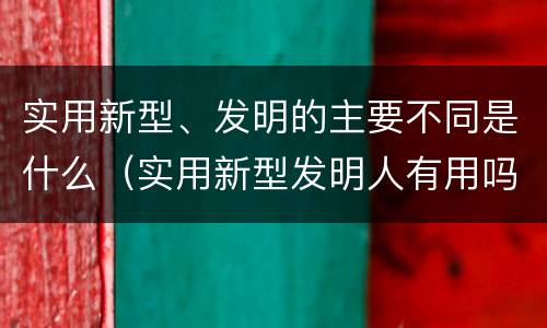 实用新型、发明的主要不同是什么（实用新型发明人有用吗）