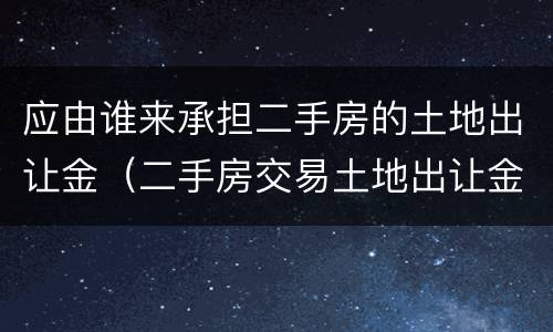 应由谁来承担二手房的土地出让金（二手房交易土地出让金是由谁缴纳）