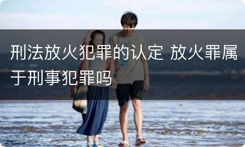 刑法放火犯罪的认定 放火罪属于刑事犯罪吗
