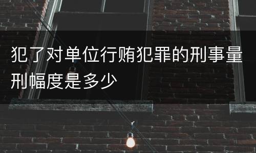 犯了对单位行贿犯罪的刑事量刑幅度是多少