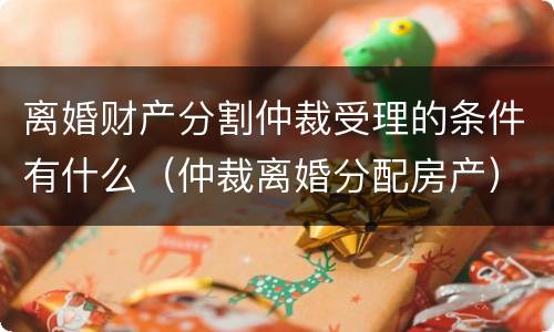 离婚财产分割仲裁受理的条件有什么（仲裁离婚分配房产）