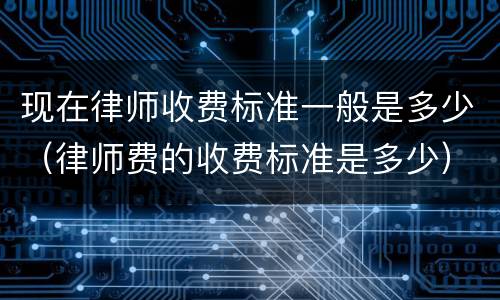 现在律师收费标准一般是多少（律师费的收费标准是多少）