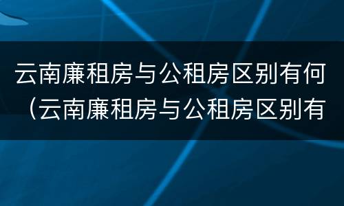云南廉租房与公租房区别有何（云南廉租房与公租房区别有何联系）