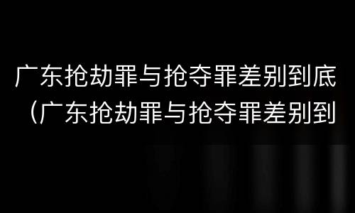 广东抢劫罪与抢夺罪差别到底（广东抢劫罪与抢夺罪差别到底是什么）