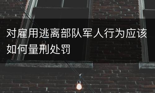 对雇用逃离部队军人行为应该如何量刑处罚