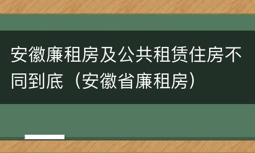 安徽廉租房及公共租赁住房不同到底（安徽省廉租房）