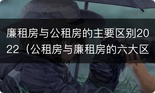 廉租房与公租房的主要区别2022（公租房与廉租房的六大区别）